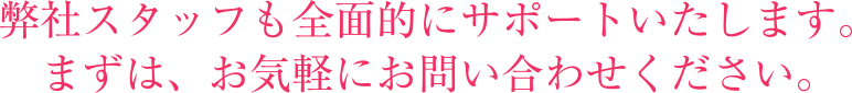 弊社スタッフも全面的にサポートいたします。まずは、お気軽にお問い合わせください。